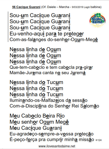 56 Cacique Guarani (Of. Daiele – Marcha - 9/03/2019 Lago balbina) Sou-um Cacique Guarani Sou-um Cacique Guarani Sou-um Cacique Guarani Eu-venho-aqui para te proteger Com-as-falanges do-senhor-Ogum-Megê Nessa linha de Ogum Nessa linha de Ogum Nessa linha de Ogum Que-tem-caboclo e tem cabocla pra-girar Mamãe-Jurema canta no seu Juremá Nessa linha do Tucum Nessa linha do Tucum Nessa linha do Tucum Iluminando-os-Malfazejos da sessão Com-a-Disciplina do Senhor Rei Salomão Meu Caboclo Beira Rio Meu senhor Ogum Megê Meu Cacique Guarani Eu-agradeço-sempre-a-vossa proteção É-peço-força pra cumprir minha missão
